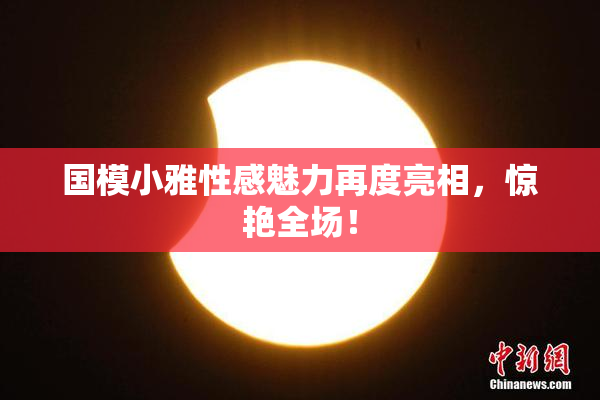 国模小雅性感魅力再度亮相，惊艳全场！