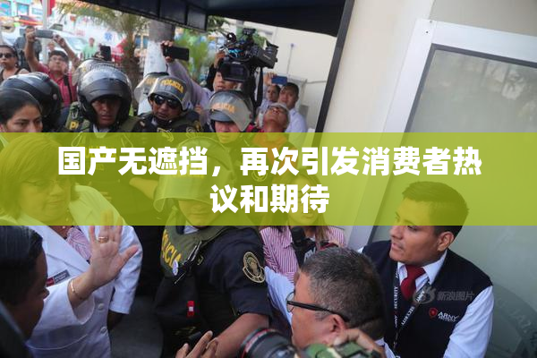 国产无遮挡，再次引发消费者热议和期待