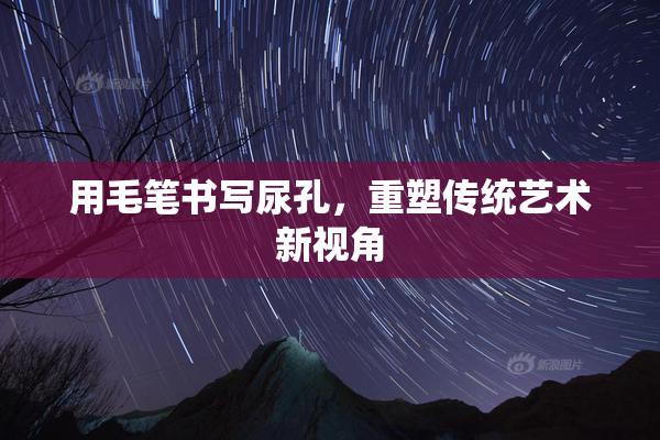 用毛笔书写尿孔，重塑传统艺术新视角