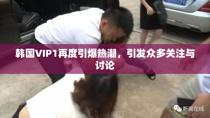 韩国VIP1再度引爆热潮，引发众多关注与讨论
