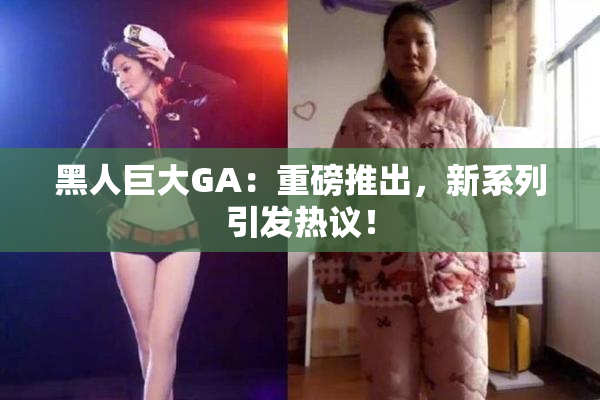 黑人巨大GA：重磅推出，新系列引发热议！