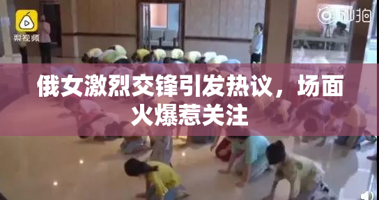 俄女激烈交锋引发热议，场面火爆惹关注