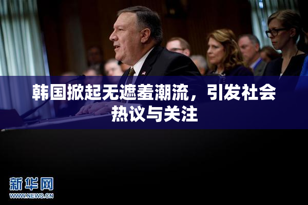 韩国掀起无遮羞潮流，引发社会热议与关注