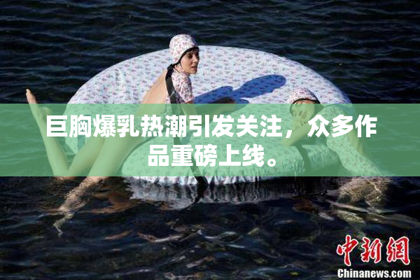 巨胸爆乳热潮引发关注，众多作品重磅上线。