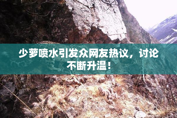 少萝喷水引发众网友热议，讨论不断升温！