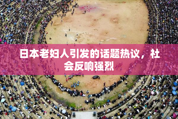 日本老妇人引发的话题热议，社会反响强烈