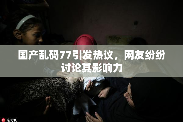 国产乱码77引发热议，网友纷纷讨论其影响力