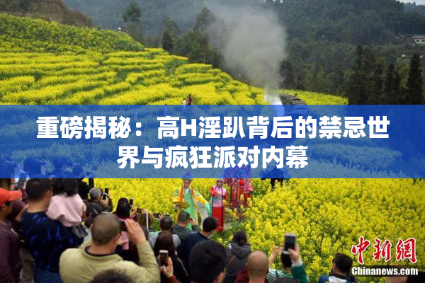 重磅揭秘：高H淫趴背后的禁忌世界与疯狂派对内幕