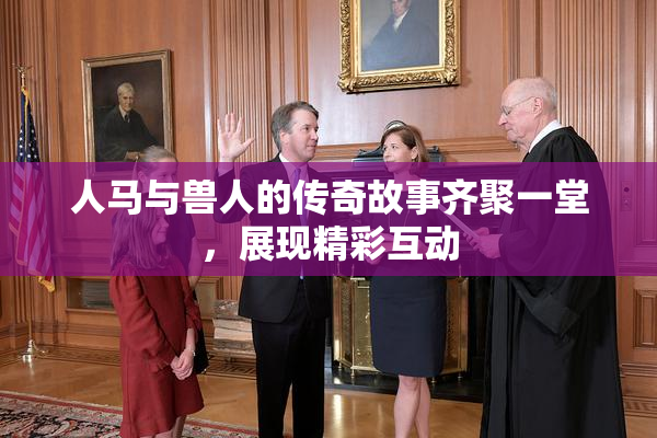 人马与兽人的传奇故事齐聚一堂，展现精彩互动