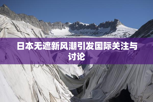 日本无遮新风潮引发国际关注与讨论