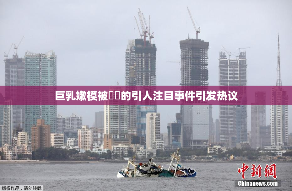 巨乳嫩模被❌‌的引人注目事件引发热议
