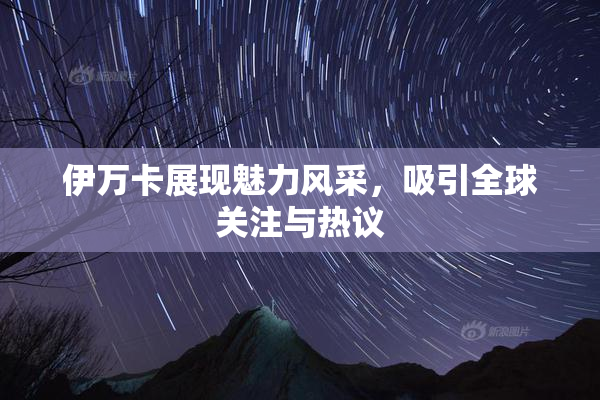 伊万卡展现魅力风采，吸引全球关注与热议