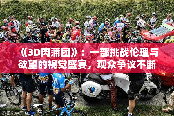 《3D肉蒲团》：一部挑战伦理与欲望的视觉盛宴，观众争议不断