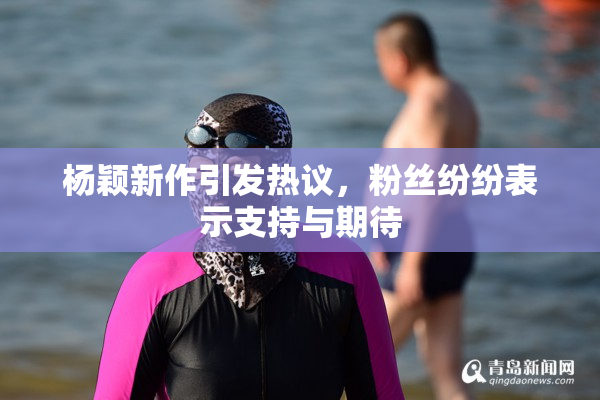 杨颖新作引发热议，粉丝纷纷表示支持与期待