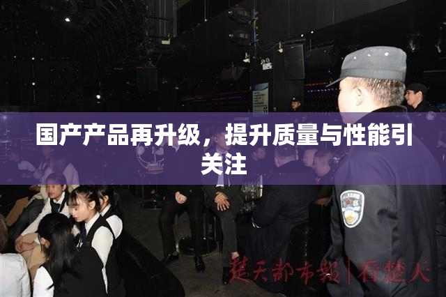 国产产品再升级，提升质量与性能引关注