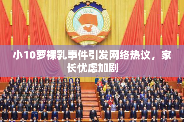小10萝裸乳事件引发网络热议，家长忧虑加剧