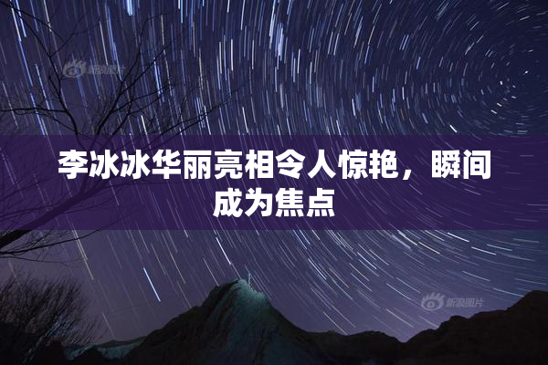 李冰冰华丽亮相令人惊艳，瞬间成为焦点