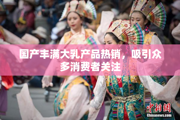 国产丰满大乳产品热销，吸引众多消费者关注