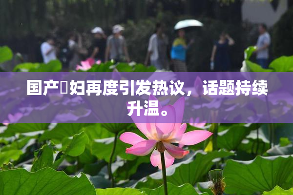 国产婬妇再度引发热议，话题持续升温。