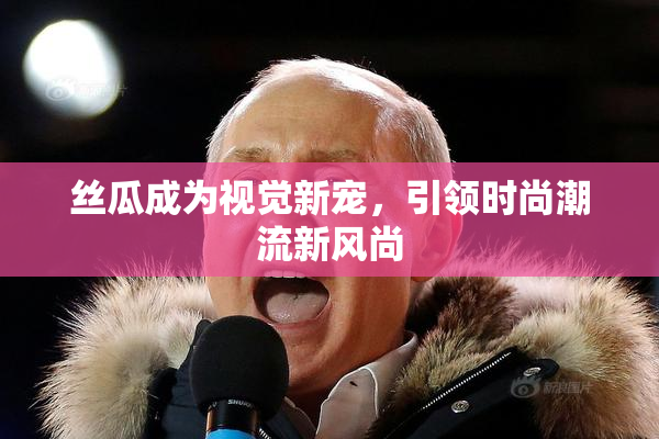 丝瓜成为视觉新宠，引领时尚潮流新风尚