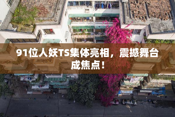 91位人妖TS集体亮相，震撼舞台成焦点！