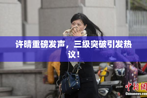 许晴重磅发声，三级突破引发热议！
