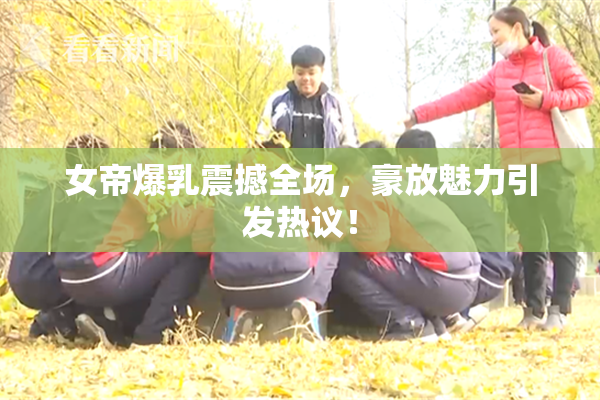女帝爆乳震撼全场，豪放魅力引发热议！
