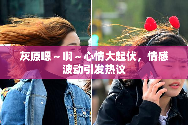 灰原嗯～啊～心情大起伏，情感波动引发热议