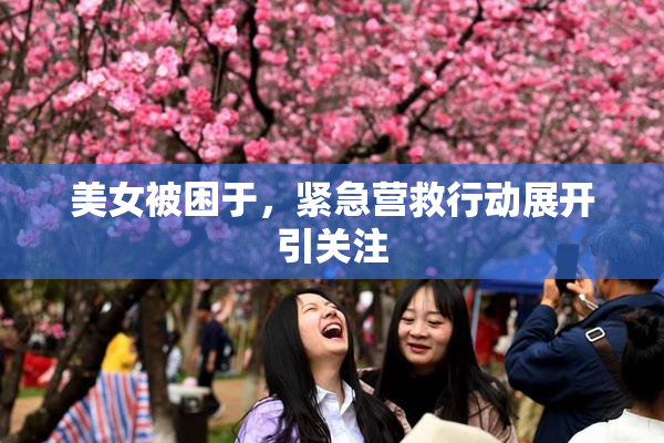 美女被困于，紧急营救行动展开引关注