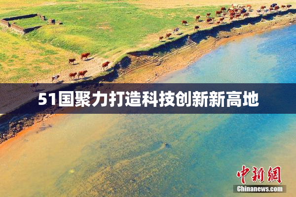 51国聚力打造科技创新新高地