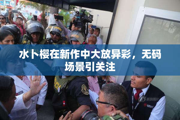 水卜樱在新作中大放异彩，无码场景引关注
