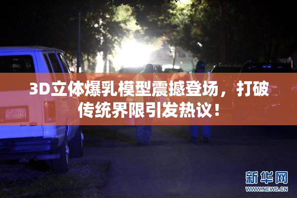 3D立体爆乳模型震撼登场，打破传统界限引发热议！