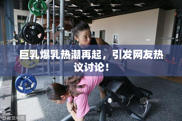 巨乳爆乳热潮再起，引发网友热议讨论！