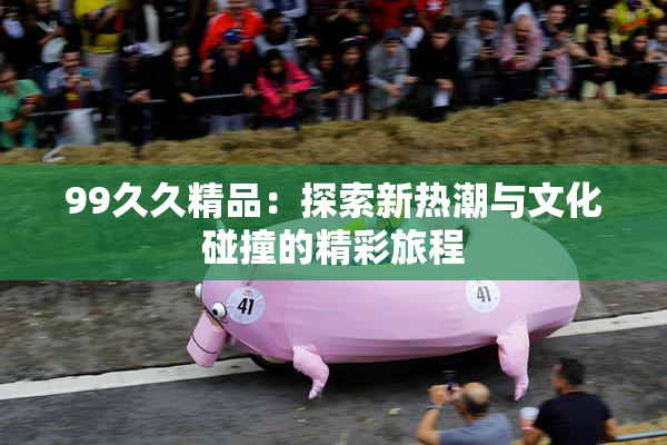 99久久精品：探索新热潮与文化碰撞的精彩旅程