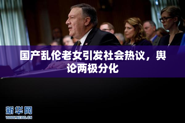 国产乱伦老女引发社会热议，舆论两极分化