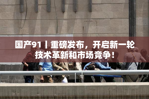 国产91丨重磅发布，开启新一轮技术革新和市场竞争！