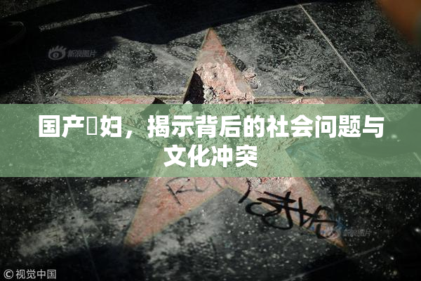 国产婬妇，揭示背后的社会问题与文化冲突