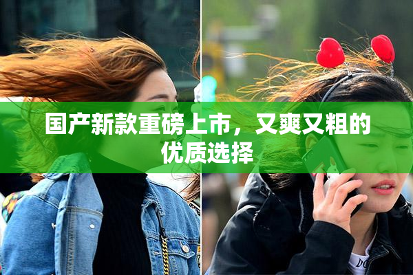 国产新款重磅上市，又爽又粗的优质选择