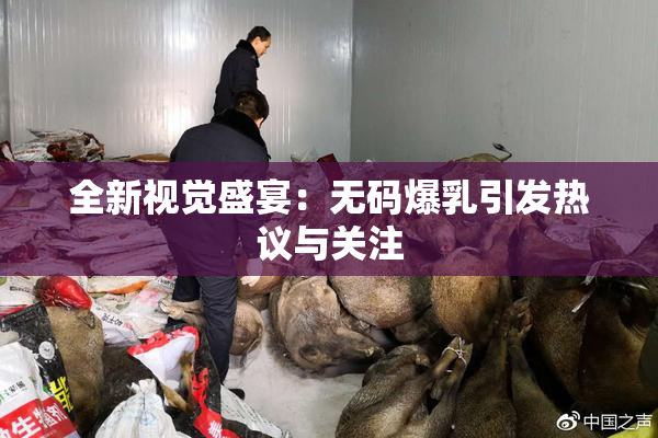 全新视觉盛宴：无码爆乳引发热议与关注