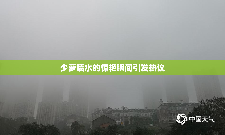 少萝喷水的惊艳瞬间引发热议
