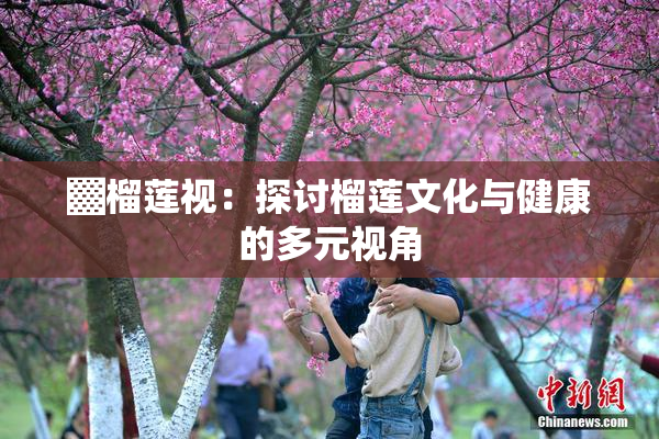 ▓榴莲视：探讨榴莲文化与健康的多元视角