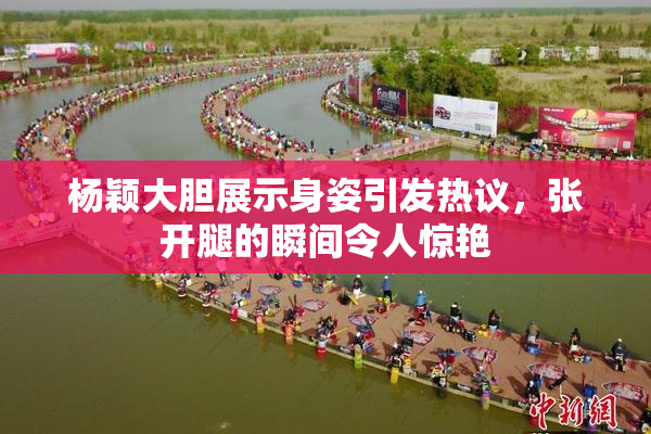 杨颖大胆展示身姿引发热议，张开腿的瞬间令人惊艳