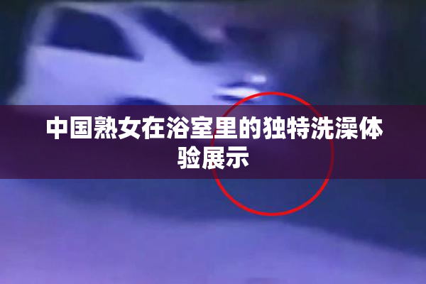 中国熟女在浴室里的独特洗澡体验展示