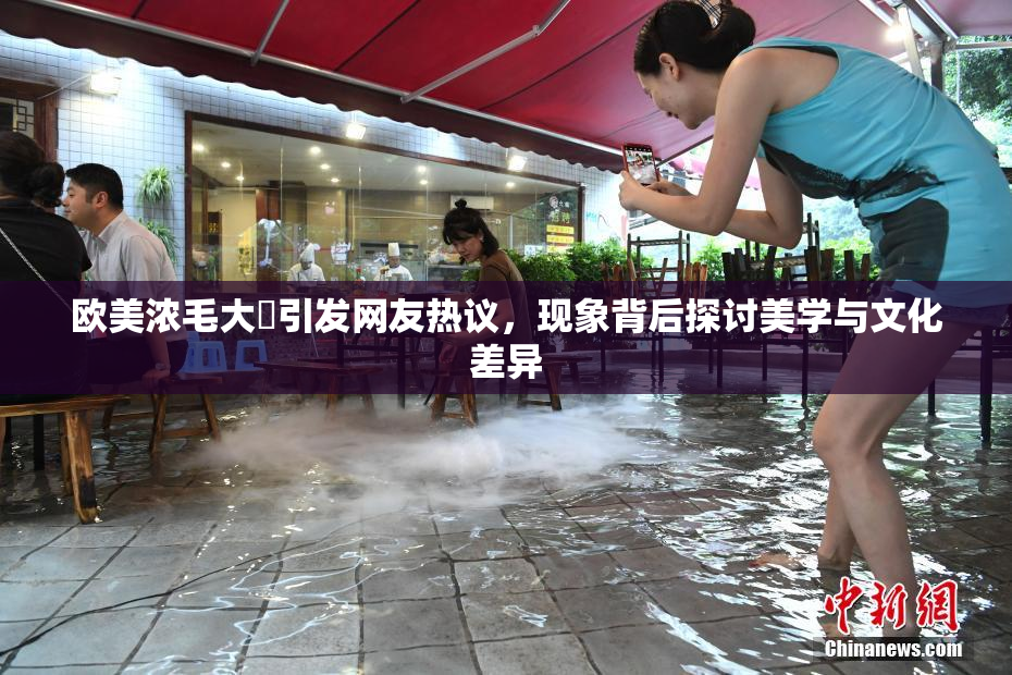 欧美浓毛大泬引发网友热议，现象背后探讨美学与文化差异