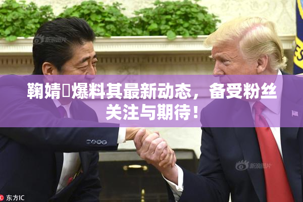 鞠婧祎爆料其最新动态，备受粉丝关注与期待！