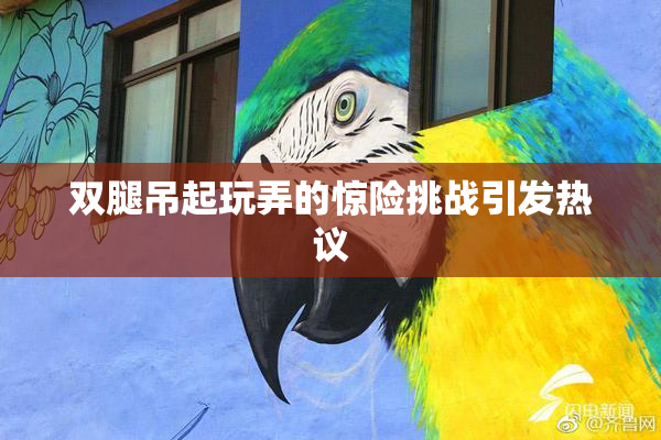 双腿吊起玩弄的惊险挑战引发热议