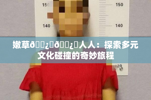嫩草🌿‌🌿‌人人：探索多元文化碰撞的奇妙旅程