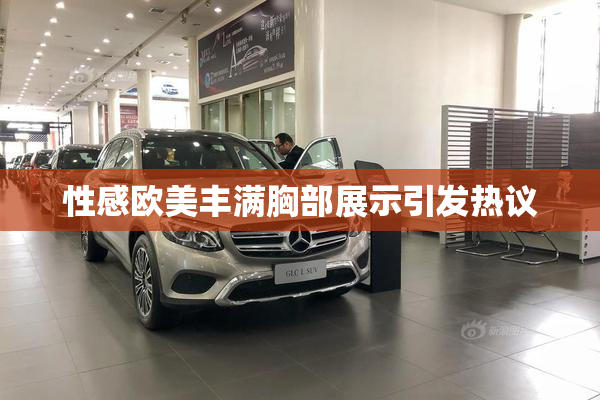 性感欧美丰满胸部展示引发热议