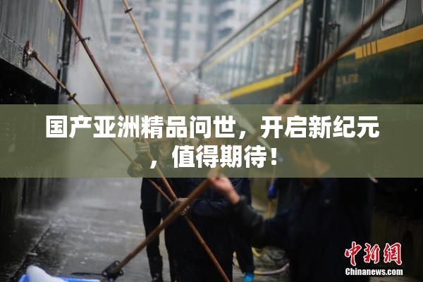 国产亚洲精品问世，开启新纪元，值得期待！