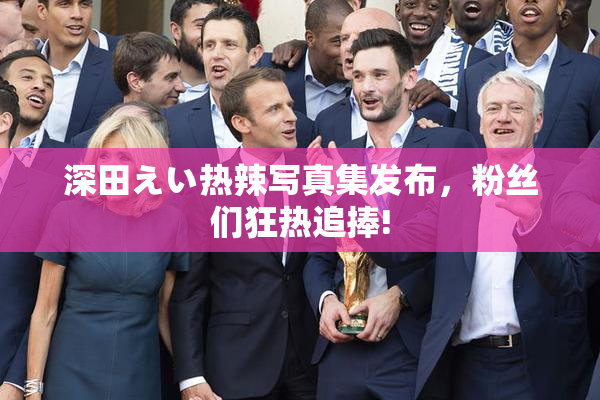 深田えい热辣写真集发布，粉丝们狂热追捧!